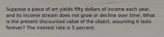 Suppose a piece of art yields fifty dollars of income each year, and its income stream does not grow or decline over time. What is the present discounted value of the object, assuming it lasts forever? The interest rate is 5 percent.