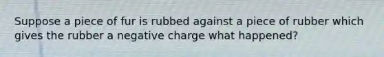 Suppose a piece of fur is rubbed against a piece of rubber which gives the rubber a negative charge what happened?