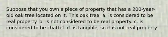 Suppose that you own a piece of property that has a 200-year-old oak tree located on it. This oak tree: a. is considered to be real property. b. is not considered to be real property. c. is considered to be chattel. d. is tangible, so it is not real property.