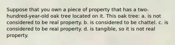 Suppose that you own a piece of property that has a two-hundred-year-old oak tree located on it. This oak tree: a. is not considered to be real property. b. is considered to be chattel. c. is considered to be real property. d. is tangible, so it is not real property.