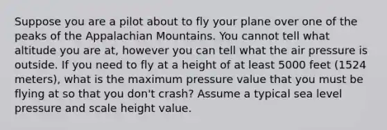 Suppose you are a pilot about to fly your plane over one of the peaks of the Appalachian Mountains. You cannot tell what altitude you are at, however you can tell what the air pressure is outside. If you need to fly at a height of at least 5000 feet (1524 meters), what is the maximum pressure value that you must be flying at so that you don't crash? Assume a typical sea level pressure and scale height value.