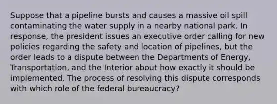 Suppose that a pipeline bursts and causes a massive oil spill contaminating the water supply in a nearby national park. In response, the president issues an executive order calling for new policies regarding the safety and location of pipelines, but the order leads to a dispute between the Departments of Energy, Transportation, and the Interior about how exactly it should be implemented. The process of resolving this dispute corresponds with which role of the federal bureaucracy?