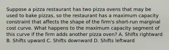 Suppose a pizza restaurant has two pizza ovens that may be used to bake​ pizzas, so the restaurant has a maximum capacity constraint that affects the shape of the​ firm's short-run marginal cost curve. What happens to the maximum capacity segment of this curve if the firm adds another pizza​ oven? A. Shifts rightward B. Shifts upward C. Shifts downward D. Shifts leftward