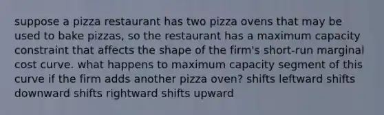 suppose a pizza restaurant has two pizza ovens that may be used to bake pizzas, so the restaurant has a maximum capacity constraint that affects the shape of the firm's short-run marginal cost curve. what happens to maximum capacity segment of this curve if the firm adds another pizza oven? shifts leftward shifts downward shifts rightward shifts upward