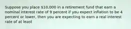 Suppose you place 10,000 in a retirement fund that earn a nominal interest rate of 9 percent if you expect inflation to be 4 percent or lower, then you are expecting to earn a real interest rate of at least