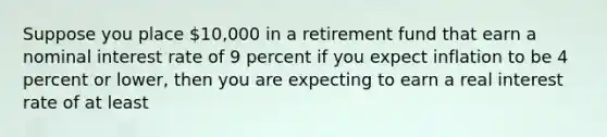 Suppose you place 10,000 in a retirement fund that earn a nominal interest rate of 9 percent if you expect inflation to be 4 percent or lower, then you are expecting to earn a real interest rate of at least