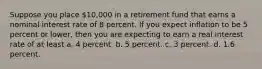 Suppose you place 10,000 in a retirement fund that earns a nominal interest rate of 8 percent. If you expect inflation to be 5 percent or lower, then you are expecting to earn a real interest rate of at least a. 4 percent. b. 5 percent. c. 3 percent. d. 1.6 percent.