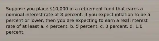 Suppose you place 10,000 in a retirement fund that earns a nominal interest rate of 8 percent. If you expect inflation to be 5 percent or lower, then you are expecting to earn a real interest rate of at least a. 4 percent. b. 5 percent. c. 3 percent. d. 1.6 percent.