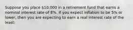 Suppose you place 10,000 in a retirement fund that earns a nominal interest rate of 8%. If you expect inflation to be 5% or lower, then you are expecting to earn a real interest rate of the least: