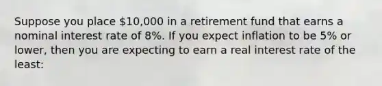 Suppose you place 10,000 in a retirement fund that earns a nominal interest rate of 8%. If you expect inflation to be 5% or lower, then you are expecting to earn a real interest rate of the least: