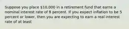 Suppose you place 10,000 in a retirement fund that earns a nominal interest rate of 8 percent. If you expect inflation to be 5 percent or lower, then you are expecting to earn a real interest rate of at least