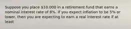 Suppose you place 10.000 in a retirement fund that earns a nominal interest rate of 8%. if you expect inflation to be 5% or lower, then you are expecting to earn a real interest rate if at least