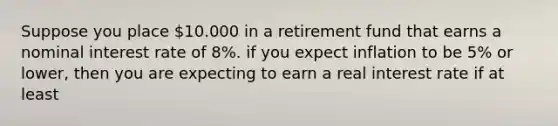 Suppose you place 10.000 in a retirement fund that earns a nominal interest rate of 8%. if you expect inflation to be 5% or lower, then you are expecting to earn a real interest rate if at least