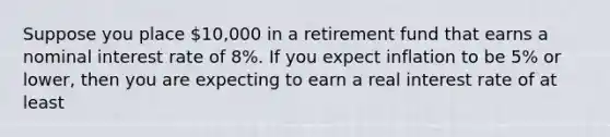 Suppose you place 10,000 in a retirement fund that earns a nominal interest rate of 8%. If you expect inflation to be 5% or lower, then you are expecting to earn a real interest rate of at least