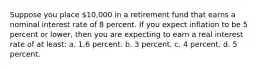 Suppose you place 10,000 in a retirement fund that earns a nominal interest rate of 8 percent. If you expect inflation to be 5 percent or lower, then you are expecting to earn a real interest rate of at least: a. 1.6 percent. b. 3 percent. c. 4 percent. d. 5 percent.