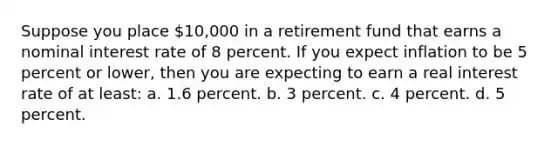 Suppose you place 10,000 in a retirement fund that earns a nominal interest rate of 8 percent. If you expect inflation to be 5 percent or lower, then you are expecting to earn a real interest rate of at least: a. 1.6 percent. b. 3 percent. c. 4 percent. d. 5 percent.