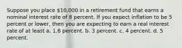 Suppose you place 10,000 in a retirement fund that earns a nominal interest rate of 8 percent. If you expect inflation to be 5 percent or lower, then you are expecting to earn a real interest rate of at least a. 1.6 percent. b. 3 percent. c. 4 percent. d. 5 percent.