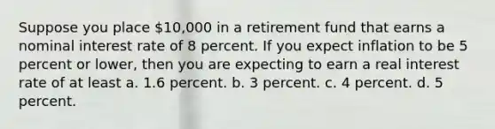 Suppose you place 10,000 in a retirement fund that earns a nominal interest rate of 8 percent. If you expect inflation to be 5 percent or lower, then you are expecting to earn a real interest rate of at least a. 1.6 percent. b. 3 percent. c. 4 percent. d. 5 percent.