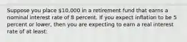 Suppose you place 10,000 in a retirement fund that earns a nominal interest rate of 8 percent. If you expect inflation to be 5 percent or lower, then you are expecting to earn a real interest rate of at least: