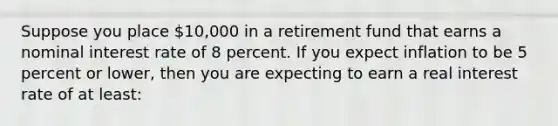 Suppose you place 10,000 in a retirement fund that earns a nominal interest rate of 8 percent. If you expect inflation to be 5 percent or lower, then you are expecting to earn a real interest rate of at least: