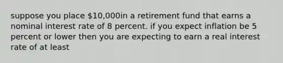 suppose you place 10,000in a retirement fund that earns a nominal interest rate of 8 percent. if you expect inflation be 5 percent or lower then you are expecting to earn a real interest rate of at least