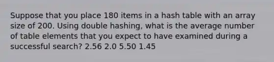 Suppose that you place 180 items in a hash table with an array size of 200. Using double hashing, what is the average number of table elements that you expect to have examined during a successful search? 2.56 2.0 5.50 1.45