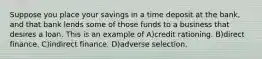 Suppose you place your savings in a time deposit at the bank, and that bank lends some of those funds to a business that desires a loan. This is an example of A)credit rationing. B)direct finance. C)indirect finance. D)adverse selection.