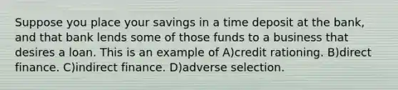 Suppose you place your savings in a time deposit at the bank, and that bank lends some of those funds to a business that desires a loan. This is an example of A)credit rationing. B)direct finance. C)indirect finance. D)adverse selection.