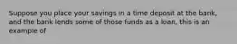 Suppose you place your savings in a time deposit at the bank, and the bank lends some of those funds as a loan, this is an example of