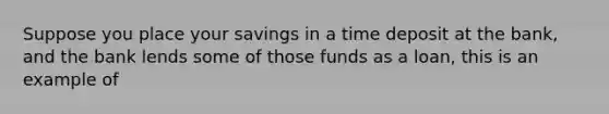 Suppose you place your savings in a time deposit at the bank, and the bank lends some of those funds as a loan, this is an example of