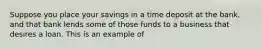 Suppose you place your savings in a time deposit at the bank, and that bank lends some of those funds to a business that desires a loan. This is an example of