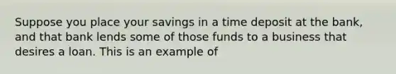 Suppose you place your savings in a time deposit at the bank, and that bank lends some of those funds to a business that desires a loan. This is an example of