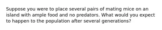 Suppose you were to place several pairs of mating mice on an island with ample food and no predators. What would you expect to happen to the population after several generations?