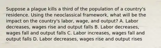 Suppose a plague kills a third of the population of a country's residence. Using the neoclassical framework, what will be the impact on the country's labor, wage, and output? A. Labor decreases, wages rise and output falls B. Labor decreases, wages fall and output falls C. Labor increases, wages fall and output falls D. Labor decreases, wages rise and output rises