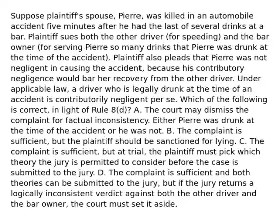 Suppose plaintiff's spouse, Pierre, was killed in an automobile accident five minutes after he had the last of several drinks at a bar. Plaintiff sues both the other driver (for speeding) and the bar owner (for serving Pierre so many drinks that Pierre was drunk at the time of the accident). Plaintiff also pleads that Pierre was not negligent in causing the accident, because his contributory negligence would bar her recovery from the other driver. Under applicable law, a driver who is legally drunk at the time of an accident is contributorily negligent per se. Which of the following is correct, in light of Rule 8(d)? A. The court may dismiss the complaint for factual inconsistency. Either Pierre was drunk at the time of the accident or he was not. B. The complaint is sufficient, but the plaintiff should be sanctioned for lying. C. The complaint is sufficient, but at trial, the plaintiff must pick which theory the jury is permitted to consider before the case is submitted to the jury. D. The complaint is sufficient and both theories can be submitted to the jury, but if the jury returns a logically inconsistent verdict against both the other driver and the bar owner, the court must set it aside.