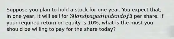 Suppose you plan to hold a stock for one year. You expect that, in one year, it will sell for 30 and pay a dividend of3 per share. If your required return on equity is 10%, what is the most you should be willing to pay for the share today?