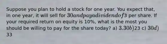 Suppose you plan to hold a stock for one year. You expect that, in one year, it will sell for 30 and pay a dividend of3 per share. If your required return on equity is 10%, what is the most you should be willing to pay for the share today? a) 3.30 b)23 c) 30 d)33