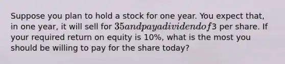 Suppose you plan to hold a stock for one year. You expect that, in one year, it will sell for 35 and pay a dividend of3 per share. If your required return on equity is 10%, what is the most you should be willing to pay for the share today?