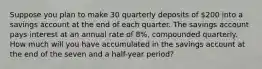 Suppose you plan to make 30 quarterly deposits of 200 into a savings account at the end of each quarter. The savings account pays interest at an annual rate of 8%, compounded quarterly. How much will you have accumulated in the savings account at the end of the seven and a half-year period?