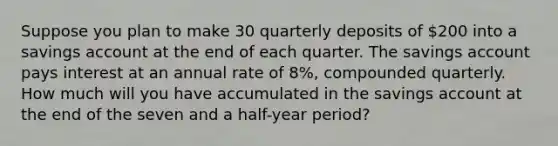 Suppose you plan to make 30 quarterly deposits of 200 into a savings account at the end of each quarter. The savings account pays interest at an annual rate of 8%, compounded quarterly. How much will you have accumulated in the savings account at the end of the seven and a half-year period?