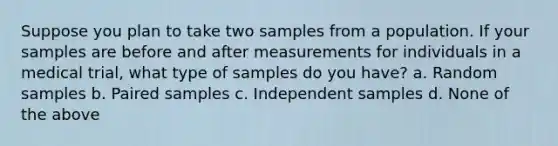 Suppose you plan to take two samples from a population. If your samples are before and after measurements for individuals in a medical trial, what type of samples do you have? a. Random samples b. Paired samples c. Independent samples d. None of the above