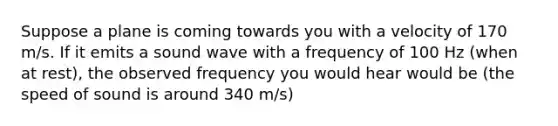 Suppose a plane is coming towards you with a velocity of 170 m/s. If it emits a sound wave with a frequency of 100 Hz (when at rest), the observed frequency you would hear would be (the speed of sound is around 340 m/s)