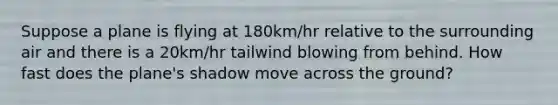 Suppose a plane is flying at 180km/hr relative to the surrounding air and there is a 20km/hr tailwind blowing from behind. How fast does the plane's shadow move across the ground?