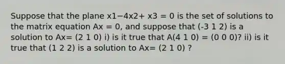 Suppose that the plane x1−4x2+ x3 = 0 is the set of solutions to the matrix equation Ax = 0, and suppose that (-3 1 2) is a solution to Ax= (2 1 0) i) is it true that A(4 1 0) = (0 0 0)? ii) is it true that (1 2 2) is a solution to Ax= (2 1 0) ?