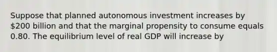 Suppose that planned autonomous investment increases by 200 billion and that the marginal propensity to consume equals 0.80. The equilibrium level of real GDP will increase by