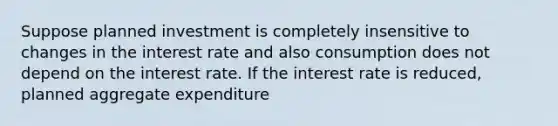 Suppose planned investment is completely insensitive to changes in the interest rate and also consumption does not depend on the interest rate. If the interest rate is​ reduced, planned aggregate expenditure