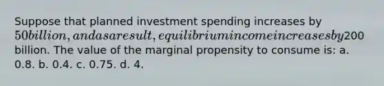 Suppose that planned investment spending increases by 50 billion, and as a result, equilibrium income increases by200 billion. The value of the marginal propensity to consume is: a. 0.8. b. 0.4. c. 0.75. d. 4.