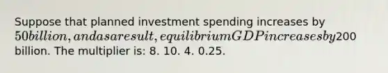 Suppose that planned investment spending increases by 50 billion, and as a result, equilibrium GDP increases by200 billion. The multiplier is: 8. 10. 4. 0.25.