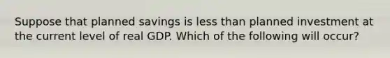 Suppose that planned savings is less than planned investment at the current level of real GDP. Which of the following will​ occur?