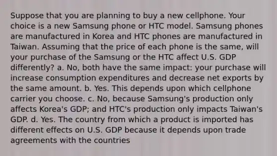 Suppose that you are planning to buy a new cellphone. Your choice is a new Samsung phone or HTC model. Samsung phones are manufactured in Korea and HTC phones are manufactured in Taiwan. Assuming that the price of each phone is the same, will your purchase of the Samsung or the HTC affect U.S. GDP differently? a. No, both have the same impact: your purchase will increase consumption expenditures and decrease net exports by the same amount. b. Yes. This depends upon which cellphone carrier you choose. c. No, because Samsung's production only affects Korea's GDP; and HTC's production only impacts Taiwan's GDP. d. Yes. The country from which a product is imported has different effects on U.S. GDP because it depends upon trade agreements with the countries